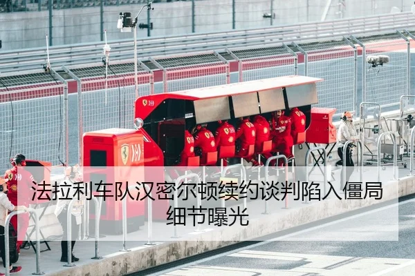 法拉利车队汉密尔顿续约谈判陷入僵局细节曝光