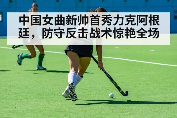 中国女曲新帅首秀力克阿根廷,防守反击战术惊艳全场