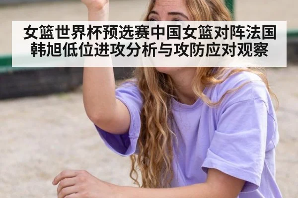女篮世界杯预选赛中国女篮对阵法国韩旭低位进攻分析与攻防应对观察