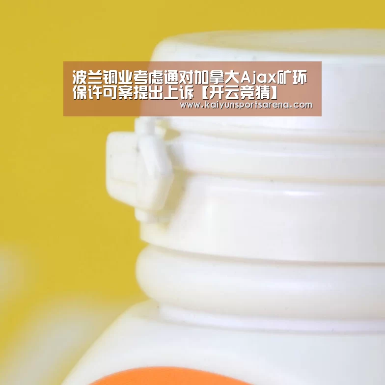 波兰铜业考虑通对加拿大Ajax矿环保许可案提出上诉【开云竞猜】(图2) 开云下载