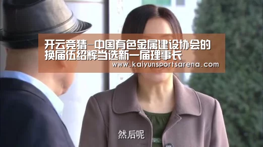 开云竞猜-中国有色金属建设协会的换届伍绍辉当选新一届理事长(图1) 开云下载
